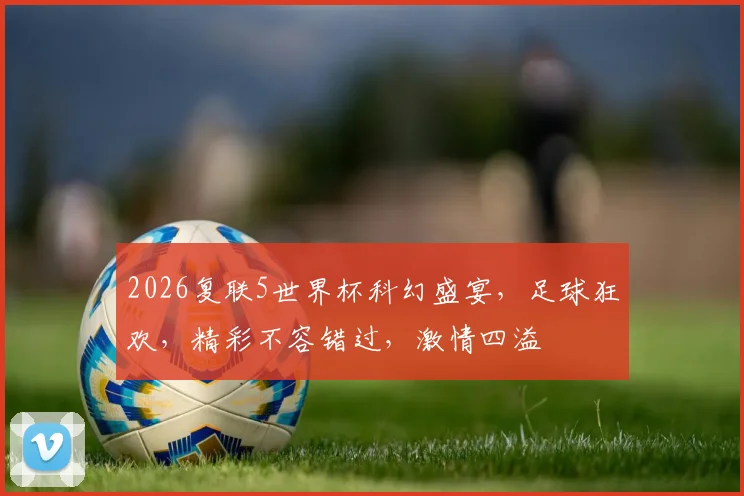 2026复联5世界杯科幻盛宴，足球狂欢，精彩不容错过，激情四溢