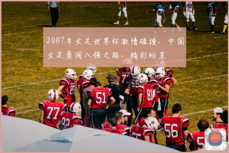 2007年女足世界杯激情碰撞，中国女足勇闯八强之路，精彩纷呈