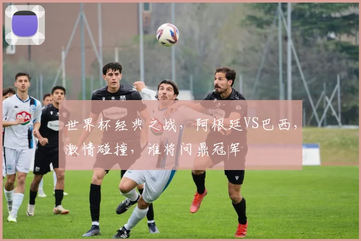 世界杯经典之战，阿根廷VS巴西，激情碰撞，谁将问鼎冠军