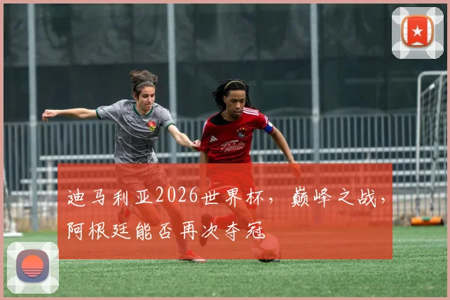 迪马利亚2026世界杯，巅峰之战，阿根廷能否再次夺冠