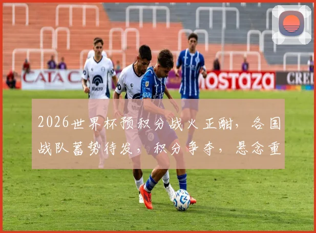 2026世界杯预积分战火正酣，各国战队蓄势待发，积分争夺，悬念重重，您不容错过