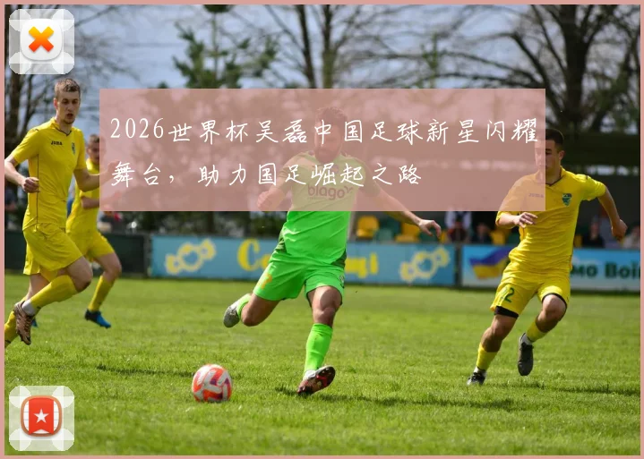 2026世界杯吴磊中国足球新星闪耀舞台，助力国足崛起之路