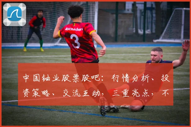 中国铀业股票股吧：行情分析、投资策略、交流互动，三重亮点，不容错过