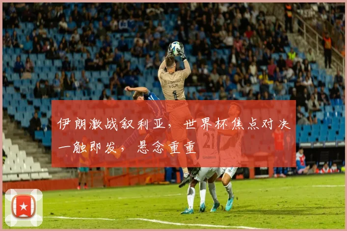 伊朗激战叙利亚，世界杯焦点对决一触即发，悬念重重