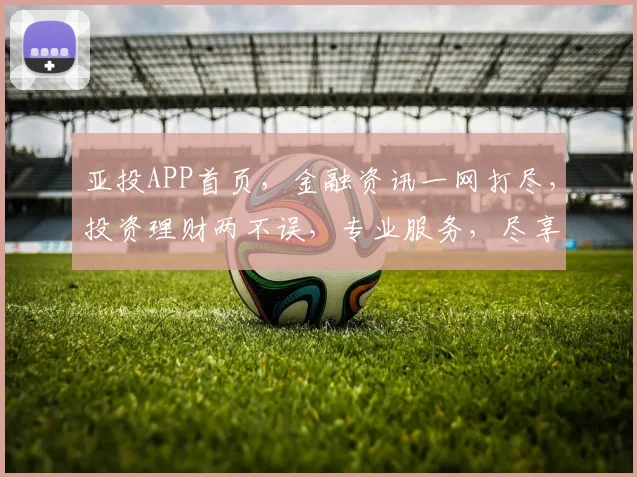 亚投APP首页，金融资讯一网打尽，投资理财两不误，专业服务，尽享便捷
