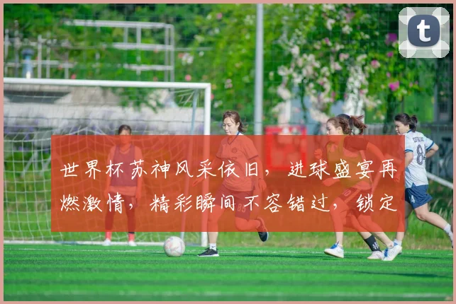 世界杯苏神风采依旧，进球盛宴再燃激情，精彩瞬间不容错过，锁定关注